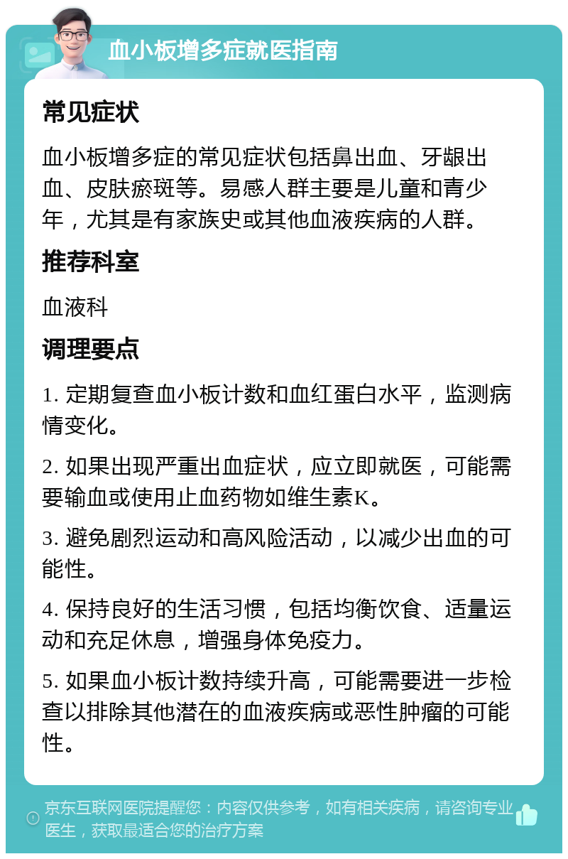 血小板增多症就医指南 常见症状 血小板增多症的常见症状包括鼻出血、牙龈出血、皮肤瘀斑等。易感人群主要是儿童和青少年，尤其是有家族史或其他血液疾病的人群。 推荐科室 血液科 调理要点 1. 定期复查血小板计数和血红蛋白水平，监测病情变化。 2. 如果出现严重出血症状，应立即就医，可能需要输血或使用止血药物如维生素K。 3. 避免剧烈运动和高风险活动，以减少出血的可能性。 4. 保持良好的生活习惯，包括均衡饮食、适量运动和充足休息，增强身体免疫力。 5. 如果血小板计数持续升高，可能需要进一步检查以排除其他潜在的血液疾病或恶性肿瘤的可能性。