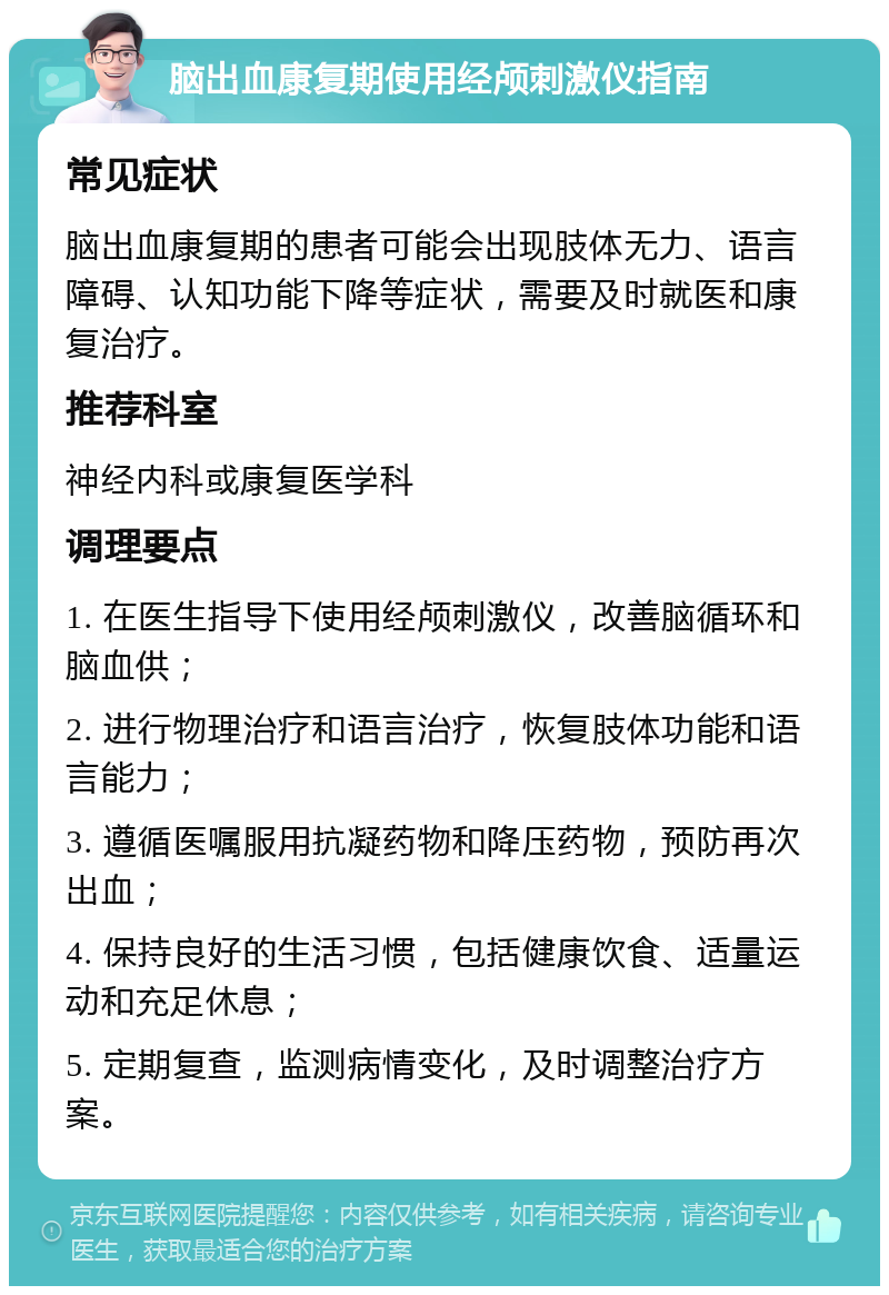 脑出血康复期使用经颅刺激仪指南 常见症状 脑出血康复期的患者可能会出现肢体无力、语言障碍、认知功能下降等症状，需要及时就医和康复治疗。 推荐科室 神经内科或康复医学科 调理要点 1. 在医生指导下使用经颅刺激仪，改善脑循环和脑血供； 2. 进行物理治疗和语言治疗，恢复肢体功能和语言能力； 3. 遵循医嘱服用抗凝药物和降压药物，预防再次出血； 4. 保持良好的生活习惯，包括健康饮食、适量运动和充足休息； 5. 定期复查，监测病情变化，及时调整治疗方案。