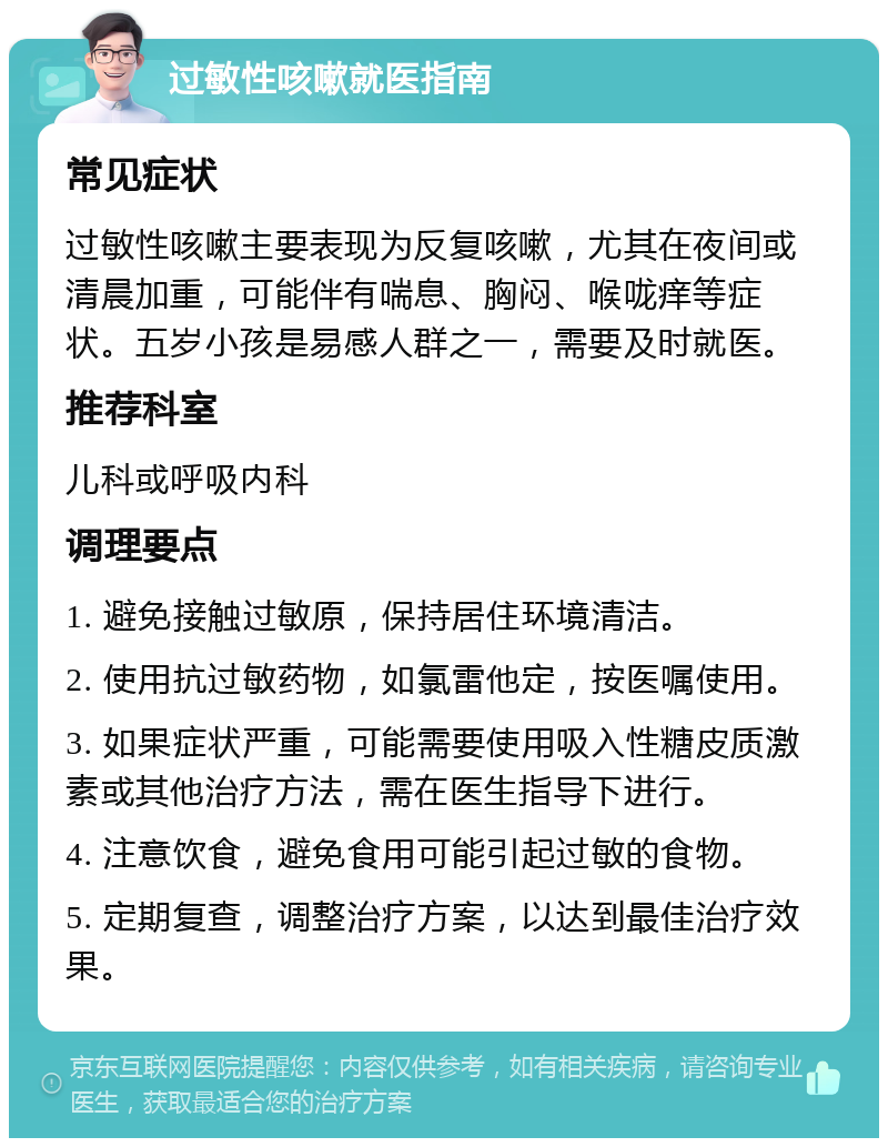 过敏性咳嗽就医指南 常见症状 过敏性咳嗽主要表现为反复咳嗽，尤其在夜间或清晨加重，可能伴有喘息、胸闷、喉咙痒等症状。五岁小孩是易感人群之一，需要及时就医。 推荐科室 儿科或呼吸内科 调理要点 1. 避免接触过敏原，保持居住环境清洁。 2. 使用抗过敏药物，如氯雷他定，按医嘱使用。 3. 如果症状严重，可能需要使用吸入性糖皮质激素或其他治疗方法，需在医生指导下进行。 4. 注意饮食，避免食用可能引起过敏的食物。 5. 定期复查，调整治疗方案，以达到最佳治疗效果。