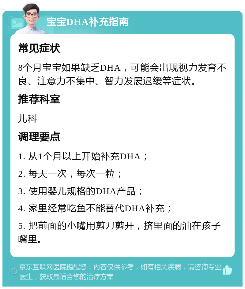 宝宝DHA补充指南 常见症状 8个月宝宝如果缺乏DHA，可能会出现视力发育不良、注意力不集中、智力发展迟缓等症状。 推荐科室 儿科 调理要点 1. 从1个月以上开始补充DHA； 2. 每天一次，每次一粒； 3. 使用婴儿规格的DHA产品； 4. 家里经常吃鱼不能替代DHA补充； 5. 把前面的小嘴用剪刀剪开，挤里面的油在孩子嘴里。