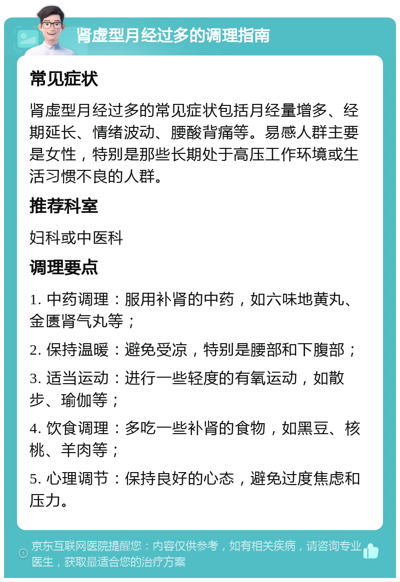 肾虚型月经过多的调理指南 常见症状 肾虚型月经过多的常见症状包括月经量增多、经期延长、情绪波动、腰酸背痛等。易感人群主要是女性，特别是那些长期处于高压工作环境或生活习惯不良的人群。 推荐科室 妇科或中医科 调理要点 1. 中药调理：服用补肾的中药，如六味地黄丸、金匮肾气丸等； 2. 保持温暖：避免受凉，特别是腰部和下腹部； 3. 适当运动：进行一些轻度的有氧运动，如散步、瑜伽等； 4. 饮食调理：多吃一些补肾的食物，如黑豆、核桃、羊肉等； 5. 心理调节：保持良好的心态，避免过度焦虑和压力。