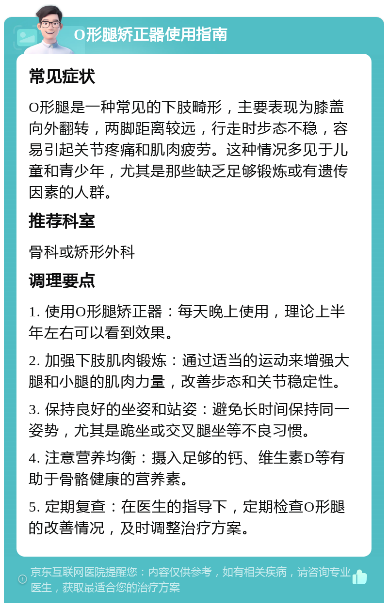 O形腿矫正器使用指南 常见症状 O形腿是一种常见的下肢畸形，主要表现为膝盖向外翻转，两脚距离较远，行走时步态不稳，容易引起关节疼痛和肌肉疲劳。这种情况多见于儿童和青少年，尤其是那些缺乏足够锻炼或有遗传因素的人群。 推荐科室 骨科或矫形外科 调理要点 1. 使用O形腿矫正器：每天晚上使用，理论上半年左右可以看到效果。 2. 加强下肢肌肉锻炼：通过适当的运动来增强大腿和小腿的肌肉力量，改善步态和关节稳定性。 3. 保持良好的坐姿和站姿：避免长时间保持同一姿势，尤其是跪坐或交叉腿坐等不良习惯。 4. 注意营养均衡：摄入足够的钙、维生素D等有助于骨骼健康的营养素。 5. 定期复查：在医生的指导下，定期检查O形腿的改善情况，及时调整治疗方案。