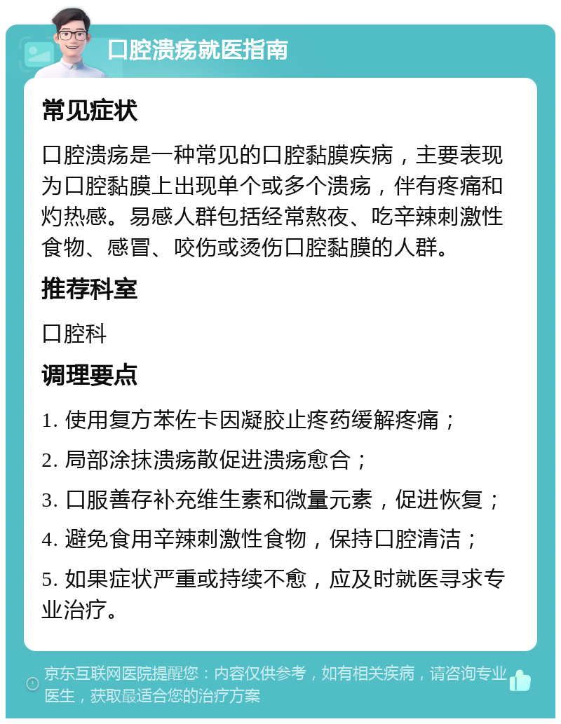 口腔溃疡就医指南 常见症状 口腔溃疡是一种常见的口腔黏膜疾病，主要表现为口腔黏膜上出现单个或多个溃疡，伴有疼痛和灼热感。易感人群包括经常熬夜、吃辛辣刺激性食物、感冒、咬伤或烫伤口腔黏膜的人群。 推荐科室 口腔科 调理要点 1. 使用复方苯佐卡因凝胶止疼药缓解疼痛； 2. 局部涂抹溃疡散促进溃疡愈合； 3. 口服善存补充维生素和微量元素，促进恢复； 4. 避免食用辛辣刺激性食物，保持口腔清洁； 5. 如果症状严重或持续不愈，应及时就医寻求专业治疗。