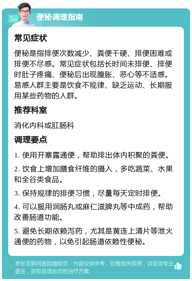 便秘调理指南 常见症状 便秘是指排便次数减少、粪便干硬、排便困难或排便不尽感。常见症状包括长时间未排便、排便时肚子疼痛、便秘后出现腹胀、恶心等不适感。易感人群主要是饮食不规律、缺乏运动、长期服用某些药物的人群。 推荐科室 消化内科或肛肠科 调理要点 1. 使用开塞露通便，帮助排出体内积聚的粪便。 2. 饮食上增加膳食纤维的摄入，多吃蔬菜、水果和全谷类食品。 3. 保持规律的排便习惯，尽量每天定时排便。 4. 可以服用润肠丸或麻仁滋脾丸等中成药，帮助改善肠道功能。 5. 避免长期依赖泻药，尤其是黄连上清片等泄火通便的药物，以免引起肠道依赖性便秘。