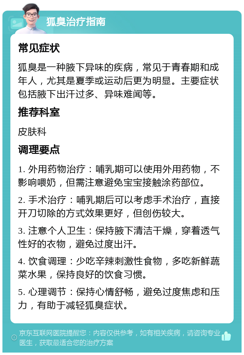 狐臭治疗指南 常见症状 狐臭是一种腋下异味的疾病，常见于青春期和成年人，尤其是夏季或运动后更为明显。主要症状包括腋下出汗过多、异味难闻等。 推荐科室 皮肤科 调理要点 1. 外用药物治疗：哺乳期可以使用外用药物，不影响喂奶，但需注意避免宝宝接触涂药部位。 2. 手术治疗：哺乳期后可以考虑手术治疗，直接开刀切除的方式效果更好，但创伤较大。 3. 注意个人卫生：保持腋下清洁干燥，穿着透气性好的衣物，避免过度出汗。 4. 饮食调理：少吃辛辣刺激性食物，多吃新鲜蔬菜水果，保持良好的饮食习惯。 5. 心理调节：保持心情舒畅，避免过度焦虑和压力，有助于减轻狐臭症状。