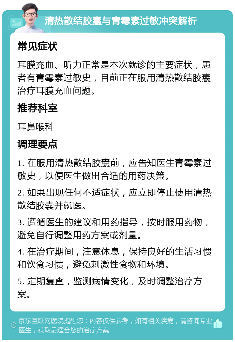 清热散结胶囊与青霉素过敏冲突解析 常见症状 耳膜充血、听力正常是本次就诊的主要症状，患者有青霉素过敏史，目前正在服用清热散结胶囊治疗耳膜充血问题。 推荐科室 耳鼻喉科 调理要点 1. 在服用清热散结胶囊前，应告知医生青霉素过敏史，以便医生做出合适的用药决策。 2. 如果出现任何不适症状，应立即停止使用清热散结胶囊并就医。 3. 遵循医生的建议和用药指导，按时服用药物，避免自行调整用药方案或剂量。 4. 在治疗期间，注意休息，保持良好的生活习惯和饮食习惯，避免刺激性食物和环境。 5. 定期复查，监测病情变化，及时调整治疗方案。