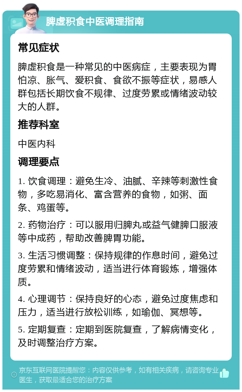 脾虚积食中医调理指南 常见症状 脾虚积食是一种常见的中医病症，主要表现为胃怕凉、胀气、爱积食、食欲不振等症状，易感人群包括长期饮食不规律、过度劳累或情绪波动较大的人群。 推荐科室 中医内科 调理要点 1. 饮食调理：避免生冷、油腻、辛辣等刺激性食物，多吃易消化、富含营养的食物，如粥、面条、鸡蛋等。 2. 药物治疗：可以服用归脾丸或益气健脾口服液等中成药，帮助改善脾胃功能。 3. 生活习惯调整：保持规律的作息时间，避免过度劳累和情绪波动，适当进行体育锻炼，增强体质。 4. 心理调节：保持良好的心态，避免过度焦虑和压力，适当进行放松训练，如瑜伽、冥想等。 5. 定期复查：定期到医院复查，了解病情变化，及时调整治疗方案。