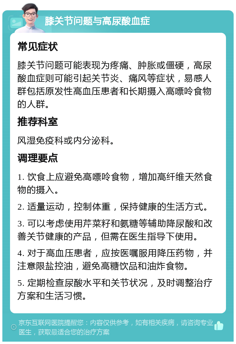 膝关节问题与高尿酸血症 常见症状 膝关节问题可能表现为疼痛、肿胀或僵硬，高尿酸血症则可能引起关节炎、痛风等症状，易感人群包括原发性高血压患者和长期摄入高嘌呤食物的人群。 推荐科室 风湿免疫科或内分泌科。 调理要点 1. 饮食上应避免高嘌呤食物，增加高纤维天然食物的摄入。 2. 适量运动，控制体重，保持健康的生活方式。 3. 可以考虑使用芹菜籽和氨糖等辅助降尿酸和改善关节健康的产品，但需在医生指导下使用。 4. 对于高血压患者，应按医嘱服用降压药物，并注意限盐控油，避免高糖饮品和油炸食物。 5. 定期检查尿酸水平和关节状况，及时调整治疗方案和生活习惯。