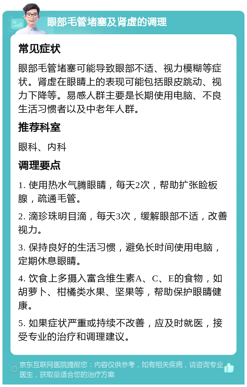 眼部毛管堵塞及肾虚的调理 常见症状 眼部毛管堵塞可能导致眼部不适、视力模糊等症状。肾虚在眼睛上的表现可能包括眼皮跳动、视力下降等。易感人群主要是长期使用电脑、不良生活习惯者以及中老年人群。 推荐科室 眼科、内科 调理要点 1. 使用热水气腾眼睛，每天2次，帮助扩张睑板腺，疏通毛管。 2. 滴珍珠明目滴，每天3次，缓解眼部不适，改善视力。 3. 保持良好的生活习惯，避免长时间使用电脑，定期休息眼睛。 4. 饮食上多摄入富含维生素A、C、E的食物，如胡萝卜、柑橘类水果、坚果等，帮助保护眼睛健康。 5. 如果症状严重或持续不改善，应及时就医，接受专业的治疗和调理建议。