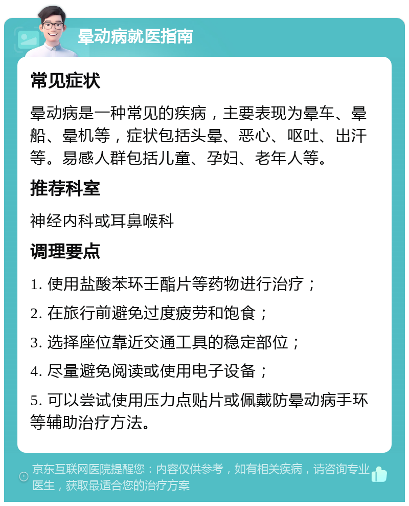 晕动病就医指南 常见症状 晕动病是一种常见的疾病，主要表现为晕车、晕船、晕机等，症状包括头晕、恶心、呕吐、出汗等。易感人群包括儿童、孕妇、老年人等。 推荐科室 神经内科或耳鼻喉科 调理要点 1. 使用盐酸苯环壬酯片等药物进行治疗； 2. 在旅行前避免过度疲劳和饱食； 3. 选择座位靠近交通工具的稳定部位； 4. 尽量避免阅读或使用电子设备； 5. 可以尝试使用压力点贴片或佩戴防晕动病手环等辅助治疗方法。