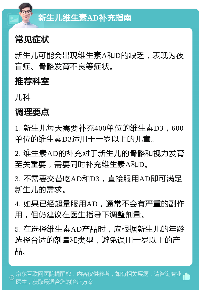 新生儿维生素AD补充指南 常见症状 新生儿可能会出现维生素A和D的缺乏，表现为夜盲症、骨骼发育不良等症状。 推荐科室 儿科 调理要点 1. 新生儿每天需要补充400单位的维生素D3，600单位的维生素D3适用于一岁以上的儿童。 2. 维生素AD的补充对于新生儿的骨骼和视力发育至关重要，需要同时补充维生素A和D。 3. 不需要交替吃AD和D3，直接服用AD即可满足新生儿的需求。 4. 如果已经超量服用AD，通常不会有严重的副作用，但仍建议在医生指导下调整剂量。 5. 在选择维生素AD产品时，应根据新生儿的年龄选择合适的剂量和类型，避免误用一岁以上的产品。