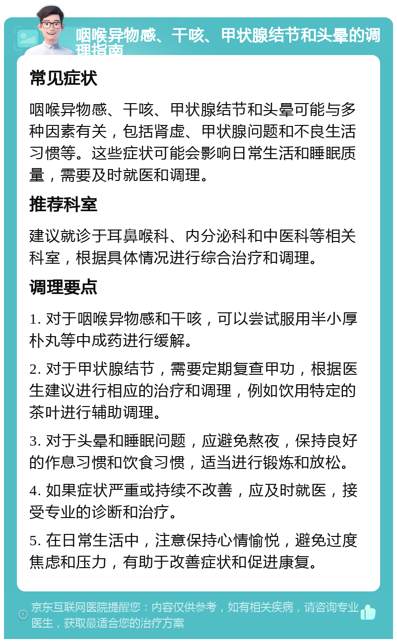 咽喉异物感、干咳、甲状腺结节和头晕的调理指南 常见症状 咽喉异物感、干咳、甲状腺结节和头晕可能与多种因素有关，包括肾虚、甲状腺问题和不良生活习惯等。这些症状可能会影响日常生活和睡眠质量，需要及时就医和调理。 推荐科室 建议就诊于耳鼻喉科、内分泌科和中医科等相关科室，根据具体情况进行综合治疗和调理。 调理要点 1. 对于咽喉异物感和干咳，可以尝试服用半小厚朴丸等中成药进行缓解。 2. 对于甲状腺结节，需要定期复查甲功，根据医生建议进行相应的治疗和调理，例如饮用特定的茶叶进行辅助调理。 3. 对于头晕和睡眠问题，应避免熬夜，保持良好的作息习惯和饮食习惯，适当进行锻炼和放松。 4. 如果症状严重或持续不改善，应及时就医，接受专业的诊断和治疗。 5. 在日常生活中，注意保持心情愉悦，避免过度焦虑和压力，有助于改善症状和促进康复。