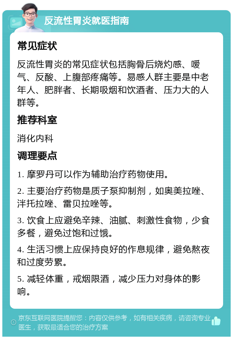 反流性胃炎就医指南 常见症状 反流性胃炎的常见症状包括胸骨后烧灼感、嗳气、反酸、上腹部疼痛等。易感人群主要是中老年人、肥胖者、长期吸烟和饮酒者、压力大的人群等。 推荐科室 消化内科 调理要点 1. 摩罗丹可以作为辅助治疗药物使用。 2. 主要治疗药物是质子泵抑制剂，如奥美拉唑、泮托拉唑、雷贝拉唑等。 3. 饮食上应避免辛辣、油腻、刺激性食物，少食多餐，避免过饱和过饿。 4. 生活习惯上应保持良好的作息规律，避免熬夜和过度劳累。 5. 减轻体重，戒烟限酒，减少压力对身体的影响。