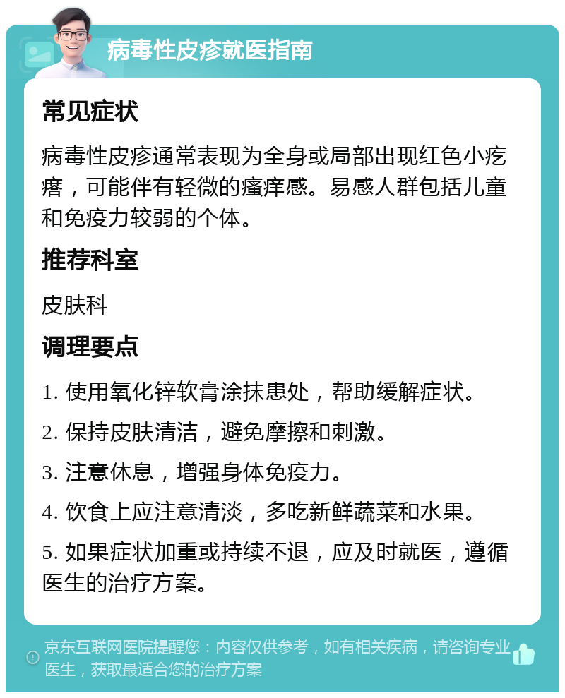 病毒性皮疹就医指南 常见症状 病毒性皮疹通常表现为全身或局部出现红色小疙瘩，可能伴有轻微的瘙痒感。易感人群包括儿童和免疫力较弱的个体。 推荐科室 皮肤科 调理要点 1. 使用氧化锌软膏涂抹患处，帮助缓解症状。 2. 保持皮肤清洁，避免摩擦和刺激。 3. 注意休息，增强身体免疫力。 4. 饮食上应注意清淡，多吃新鲜蔬菜和水果。 5. 如果症状加重或持续不退，应及时就医，遵循医生的治疗方案。