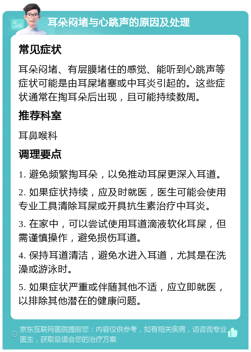 耳朵闷堵与心跳声的原因及处理 常见症状 耳朵闷堵、有层膜堵住的感觉、能听到心跳声等症状可能是由耳屎堵塞或中耳炎引起的。这些症状通常在掏耳朵后出现，且可能持续数周。 推荐科室 耳鼻喉科 调理要点 1. 避免频繁掏耳朵，以免推动耳屎更深入耳道。 2. 如果症状持续，应及时就医，医生可能会使用专业工具清除耳屎或开具抗生素治疗中耳炎。 3. 在家中，可以尝试使用耳道滴液软化耳屎，但需谨慎操作，避免损伤耳道。 4. 保持耳道清洁，避免水进入耳道，尤其是在洗澡或游泳时。 5. 如果症状严重或伴随其他不适，应立即就医，以排除其他潜在的健康问题。