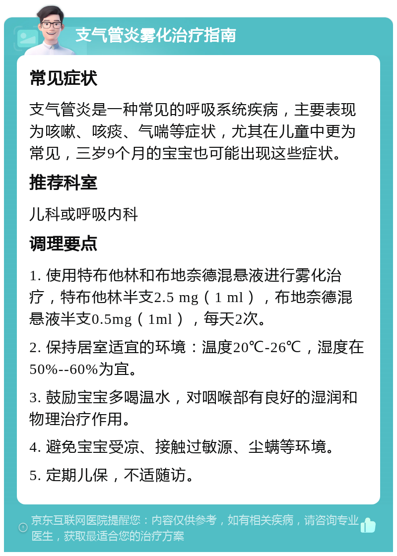 支气管炎雾化治疗指南 常见症状 支气管炎是一种常见的呼吸系统疾病，主要表现为咳嗽、咳痰、气喘等症状，尤其在儿童中更为常见，三岁9个月的宝宝也可能出现这些症状。 推荐科室 儿科或呼吸内科 调理要点 1. 使用特布他林和布地奈德混悬液进行雾化治疗，特布他林半支2.5 mg（1 ml），布地奈德混悬液半支0.5mg（1ml），每天2次。 2. 保持居室适宜的环境：温度20℃-26℃，湿度在50%--60%为宜。 3. 鼓励宝宝多喝温水，对咽喉部有良好的湿润和物理治疗作用。 4. 避免宝宝受凉、接触过敏源、尘螨等环境。 5. 定期儿保，不适随访。