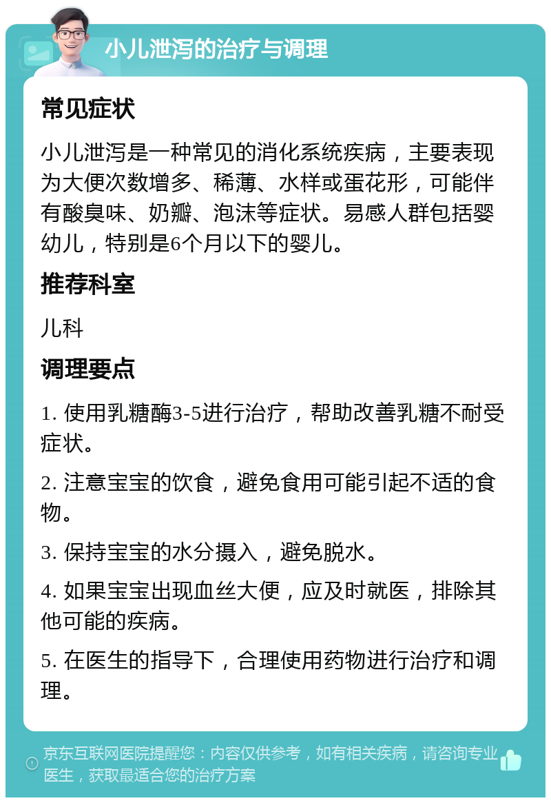 小儿泄泻的治疗与调理 常见症状 小儿泄泻是一种常见的消化系统疾病，主要表现为大便次数增多、稀薄、水样或蛋花形，可能伴有酸臭味、奶瓣、泡沫等症状。易感人群包括婴幼儿，特别是6个月以下的婴儿。 推荐科室 儿科 调理要点 1. 使用乳糖酶3-5进行治疗，帮助改善乳糖不耐受症状。 2. 注意宝宝的饮食，避免食用可能引起不适的食物。 3. 保持宝宝的水分摄入，避免脱水。 4. 如果宝宝出现血丝大便，应及时就医，排除其他可能的疾病。 5. 在医生的指导下，合理使用药物进行治疗和调理。