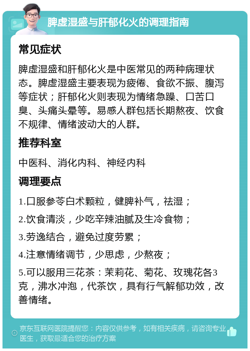 脾虚湿盛与肝郁化火的调理指南 常见症状 脾虚湿盛和肝郁化火是中医常见的两种病理状态。脾虚湿盛主要表现为疲倦、食欲不振、腹泻等症状；肝郁化火则表现为情绪急躁、口苦口臭、头痛头晕等。易感人群包括长期熬夜、饮食不规律、情绪波动大的人群。 推荐科室 中医科、消化内科、神经内科 调理要点 1.口服参苓白术颗粒，健脾补气，祛湿； 2.饮食清淡，少吃辛辣油腻及生冷食物； 3.劳逸结合，避免过度劳累； 4.注意情绪调节，少思虑，少熬夜； 5.可以服用三花茶：茉莉花、菊花、玫瑰花各3克，沸水冲泡，代茶饮，具有行气解郁功效，改善情绪。