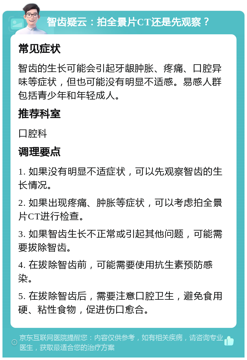 智齿疑云：拍全景片CT还是先观察？ 常见症状 智齿的生长可能会引起牙龈肿胀、疼痛、口腔异味等症状，但也可能没有明显不适感。易感人群包括青少年和年轻成人。 推荐科室 口腔科 调理要点 1. 如果没有明显不适症状，可以先观察智齿的生长情况。 2. 如果出现疼痛、肿胀等症状，可以考虑拍全景片CT进行检查。 3. 如果智齿生长不正常或引起其他问题，可能需要拔除智齿。 4. 在拔除智齿前，可能需要使用抗生素预防感染。 5. 在拔除智齿后，需要注意口腔卫生，避免食用硬、粘性食物，促进伤口愈合。