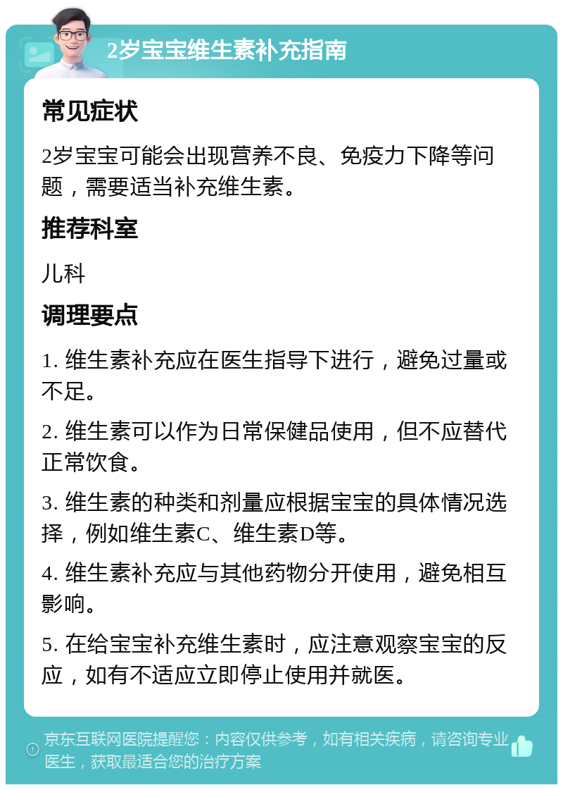 2岁宝宝维生素补充指南 常见症状 2岁宝宝可能会出现营养不良、免疫力下降等问题，需要适当补充维生素。 推荐科室 儿科 调理要点 1. 维生素补充应在医生指导下进行，避免过量或不足。 2. 维生素可以作为日常保健品使用，但不应替代正常饮食。 3. 维生素的种类和剂量应根据宝宝的具体情况选择，例如维生素C、维生素D等。 4. 维生素补充应与其他药物分开使用，避免相互影响。 5. 在给宝宝补充维生素时，应注意观察宝宝的反应，如有不适应立即停止使用并就医。