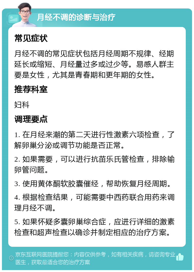 月经不调的诊断与治疗 常见症状 月经不调的常见症状包括月经周期不规律、经期延长或缩短、月经量过多或过少等。易感人群主要是女性，尤其是青春期和更年期的女性。 推荐科室 妇科 调理要点 1. 在月经来潮的第二天进行性激素六项检查，了解卵巢分泌或调节功能是否正常。 2. 如果需要，可以进行抗苗乐氏管检查，排除输卵管问题。 3. 使用黄体酮软胶囊催经，帮助恢复月经周期。 4. 根据检查结果，可能需要中西药联合用药来调理月经不调。 5. 如果怀疑多囊卵巢综合症，应进行详细的激素检查和超声检查以确诊并制定相应的治疗方案。