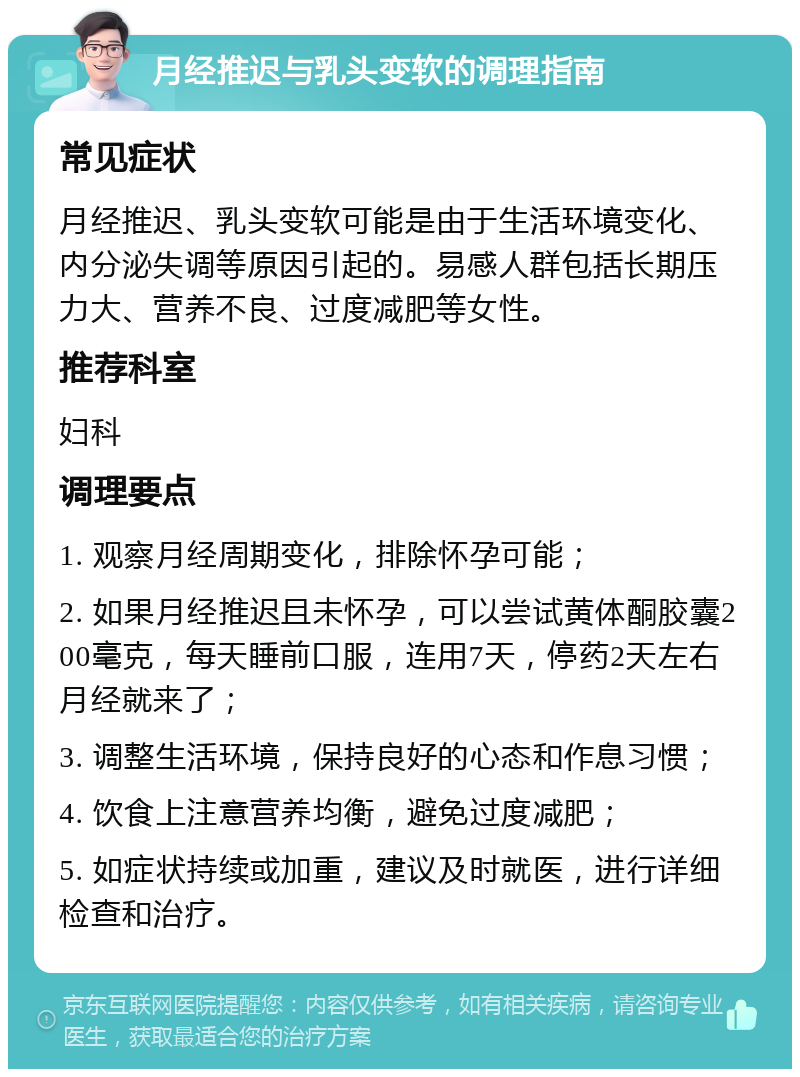 月经推迟与乳头变软的调理指南 常见症状 月经推迟、乳头变软可能是由于生活环境变化、内分泌失调等原因引起的。易感人群包括长期压力大、营养不良、过度减肥等女性。 推荐科室 妇科 调理要点 1. 观察月经周期变化，排除怀孕可能； 2. 如果月经推迟且未怀孕，可以尝试黄体酮胶囊200毫克，每天睡前口服，连用7天，停药2天左右月经就来了； 3. 调整生活环境，保持良好的心态和作息习惯； 4. 饮食上注意营养均衡，避免过度减肥； 5. 如症状持续或加重，建议及时就医，进行详细检查和治疗。