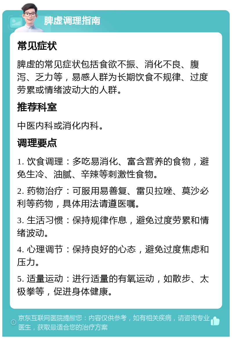 脾虚调理指南 常见症状 脾虚的常见症状包括食欲不振、消化不良、腹泻、乏力等，易感人群为长期饮食不规律、过度劳累或情绪波动大的人群。 推荐科室 中医内科或消化内科。 调理要点 1. 饮食调理：多吃易消化、富含营养的食物，避免生冷、油腻、辛辣等刺激性食物。 2. 药物治疗：可服用易善复、雷贝拉唑、莫沙必利等药物，具体用法请遵医嘱。 3. 生活习惯：保持规律作息，避免过度劳累和情绪波动。 4. 心理调节：保持良好的心态，避免过度焦虑和压力。 5. 适量运动：进行适量的有氧运动，如散步、太极拳等，促进身体健康。