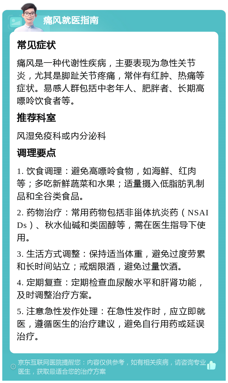 痛风就医指南 常见症状 痛风是一种代谢性疾病，主要表现为急性关节炎，尤其是脚趾关节疼痛，常伴有红肿、热痛等症状。易感人群包括中老年人、肥胖者、长期高嘌呤饮食者等。 推荐科室 风湿免疫科或内分泌科 调理要点 1. 饮食调理：避免高嘌呤食物，如海鲜、红肉等；多吃新鲜蔬菜和水果；适量摄入低脂肪乳制品和全谷类食品。 2. 药物治疗：常用药物包括非甾体抗炎药（NSAIDs）、秋水仙碱和类固醇等，需在医生指导下使用。 3. 生活方式调整：保持适当体重，避免过度劳累和长时间站立；戒烟限酒，避免过量饮酒。 4. 定期复查：定期检查血尿酸水平和肝肾功能，及时调整治疗方案。 5. 注意急性发作处理：在急性发作时，应立即就医，遵循医生的治疗建议，避免自行用药或延误治疗。