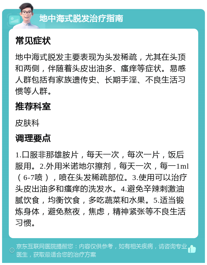 地中海式脱发治疗指南 常见症状 地中海式脱发主要表现为头发稀疏，尤其在头顶和两侧，伴随着头皮出油多、瘙痒等症状。易感人群包括有家族遗传史、长期手淫、不良生活习惯等人群。 推荐科室 皮肤科 调理要点 1.口服非那雄胺片，每天一次，每次一片，饭后服用。2.外用米诺地尔擦剂，每天一次，每一1ml（6-7喷），喷在头发稀疏部位。3.使用可以治疗头皮出油多和瘙痒的洗发水。4.避免辛辣刺激油腻饮食，均衡饮食，多吃蔬菜和水果。5.适当锻炼身体，避免熬夜，焦虑，精神紧张等不良生活习惯。