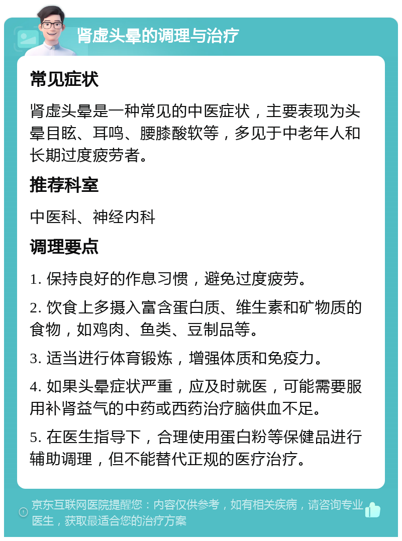 肾虚头晕的调理与治疗 常见症状 肾虚头晕是一种常见的中医症状，主要表现为头晕目眩、耳鸣、腰膝酸软等，多见于中老年人和长期过度疲劳者。 推荐科室 中医科、神经内科 调理要点 1. 保持良好的作息习惯，避免过度疲劳。 2. 饮食上多摄入富含蛋白质、维生素和矿物质的食物，如鸡肉、鱼类、豆制品等。 3. 适当进行体育锻炼，增强体质和免疫力。 4. 如果头晕症状严重，应及时就医，可能需要服用补肾益气的中药或西药治疗脑供血不足。 5. 在医生指导下，合理使用蛋白粉等保健品进行辅助调理，但不能替代正规的医疗治疗。