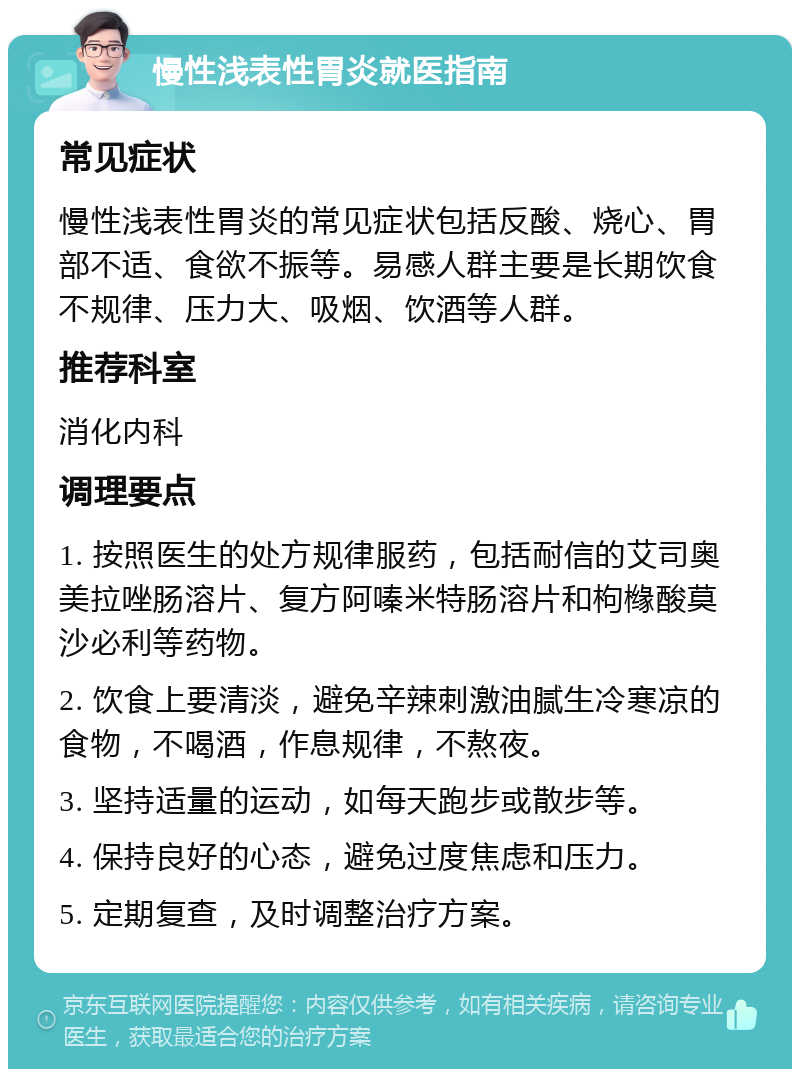 慢性浅表性胃炎就医指南 常见症状 慢性浅表性胃炎的常见症状包括反酸、烧心、胃部不适、食欲不振等。易感人群主要是长期饮食不规律、压力大、吸烟、饮酒等人群。 推荐科室 消化内科 调理要点 1. 按照医生的处方规律服药，包括耐信的艾司奥美拉唑肠溶片、复方阿嗪米特肠溶片和枸橼酸莫沙必利等药物。 2. 饮食上要清淡，避免辛辣刺激油腻生冷寒凉的食物，不喝酒，作息规律，不熬夜。 3. 坚持适量的运动，如每天跑步或散步等。 4. 保持良好的心态，避免过度焦虑和压力。 5. 定期复查，及时调整治疗方案。