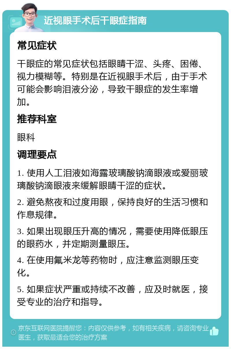 近视眼手术后干眼症指南 常见症状 干眼症的常见症状包括眼睛干涩、头疼、困倦、视力模糊等。特别是在近视眼手术后，由于手术可能会影响泪液分泌，导致干眼症的发生率增加。 推荐科室 眼科 调理要点 1. 使用人工泪液如海露玻璃酸钠滴眼液或爱丽玻璃酸钠滴眼液来缓解眼睛干涩的症状。 2. 避免熬夜和过度用眼，保持良好的生活习惯和作息规律。 3. 如果出现眼压升高的情况，需要使用降低眼压的眼药水，并定期测量眼压。 4. 在使用氟米龙等药物时，应注意监测眼压变化。 5. 如果症状严重或持续不改善，应及时就医，接受专业的治疗和指导。