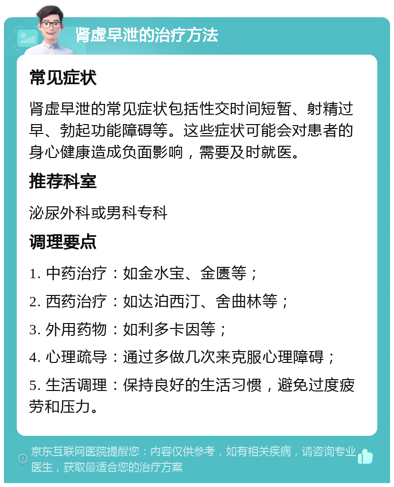 肾虚早泄的治疗方法 常见症状 肾虚早泄的常见症状包括性交时间短暂、射精过早、勃起功能障碍等。这些症状可能会对患者的身心健康造成负面影响，需要及时就医。 推荐科室 泌尿外科或男科专科 调理要点 1. 中药治疗：如金水宝、金匮等； 2. 西药治疗：如达泊西汀、舍曲林等； 3. 外用药物：如利多卡因等； 4. 心理疏导：通过多做几次来克服心理障碍； 5. 生活调理：保持良好的生活习惯，避免过度疲劳和压力。