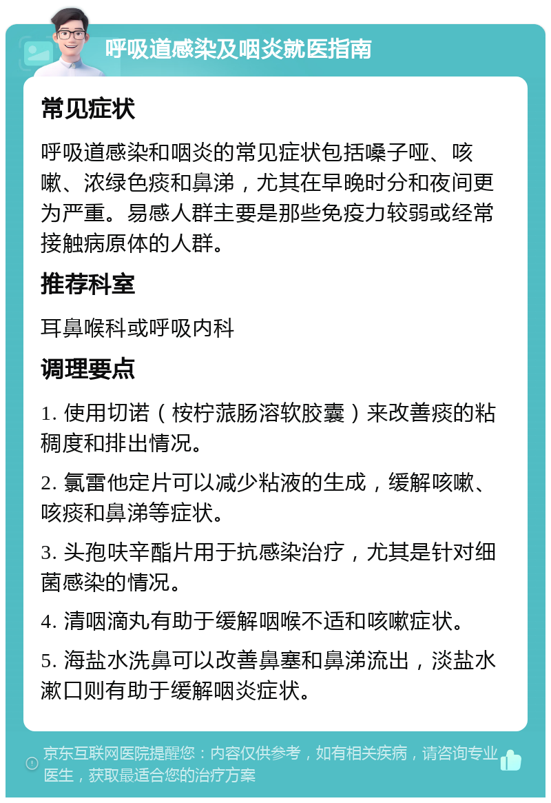 呼吸道感染及咽炎就医指南 常见症状 呼吸道感染和咽炎的常见症状包括嗓子哑、咳嗽、浓绿色痰和鼻涕，尤其在早晚时分和夜间更为严重。易感人群主要是那些免疫力较弱或经常接触病原体的人群。 推荐科室 耳鼻喉科或呼吸内科 调理要点 1. 使用切诺（桉柠蒎肠溶软胶囊）来改善痰的粘稠度和排出情况。 2. 氯雷他定片可以减少粘液的生成，缓解咳嗽、咳痰和鼻涕等症状。 3. 头孢呋辛酯片用于抗感染治疗，尤其是针对细菌感染的情况。 4. 清咽滴丸有助于缓解咽喉不适和咳嗽症状。 5. 海盐水洗鼻可以改善鼻塞和鼻涕流出，淡盐水漱口则有助于缓解咽炎症状。