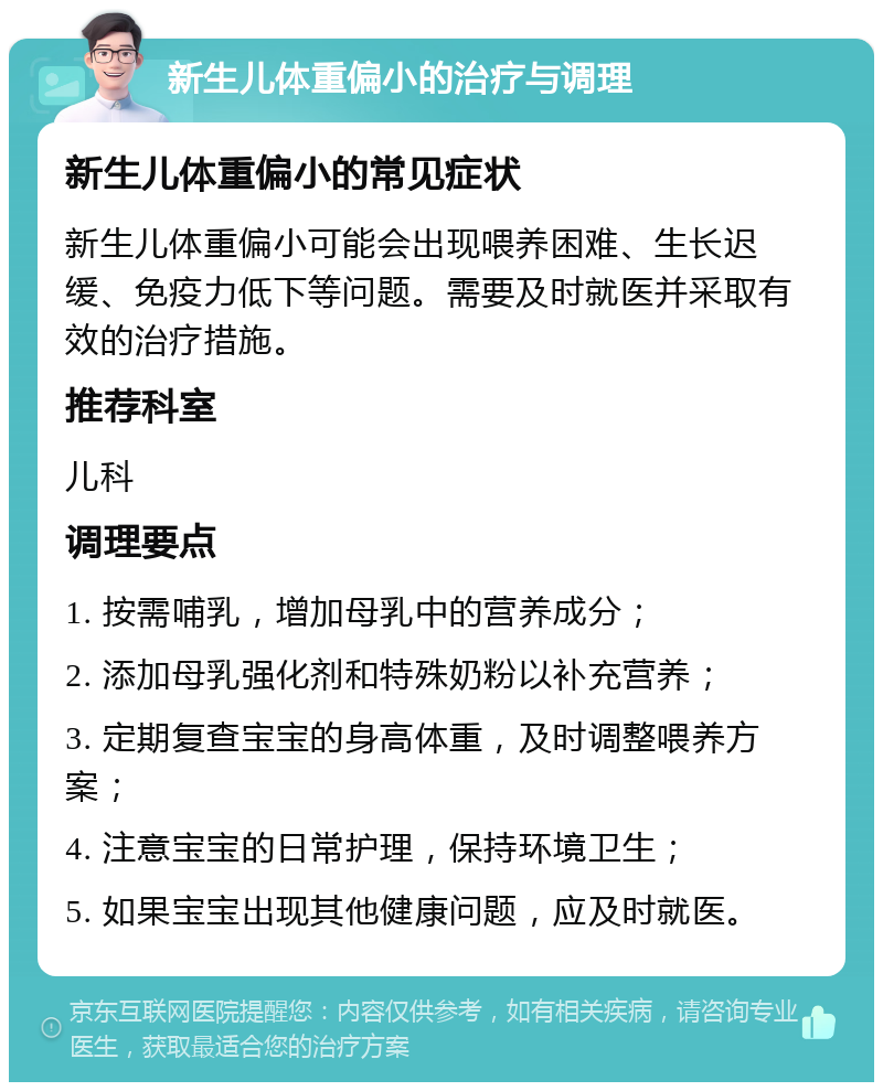 新生儿体重偏小的治疗与调理 新生儿体重偏小的常见症状 新生儿体重偏小可能会出现喂养困难、生长迟缓、免疫力低下等问题。需要及时就医并采取有效的治疗措施。 推荐科室 儿科 调理要点 1. 按需哺乳，增加母乳中的营养成分； 2. 添加母乳强化剂和特殊奶粉以补充营养； 3. 定期复查宝宝的身高体重，及时调整喂养方案； 4. 注意宝宝的日常护理，保持环境卫生； 5. 如果宝宝出现其他健康问题，应及时就医。