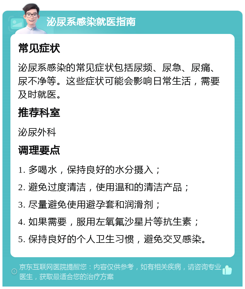 泌尿系感染就医指南 常见症状 泌尿系感染的常见症状包括尿频、尿急、尿痛、尿不净等。这些症状可能会影响日常生活，需要及时就医。 推荐科室 泌尿外科 调理要点 1. 多喝水，保持良好的水分摄入； 2. 避免过度清洁，使用温和的清洁产品； 3. 尽量避免使用避孕套和润滑剂； 4. 如果需要，服用左氧氟沙星片等抗生素； 5. 保持良好的个人卫生习惯，避免交叉感染。