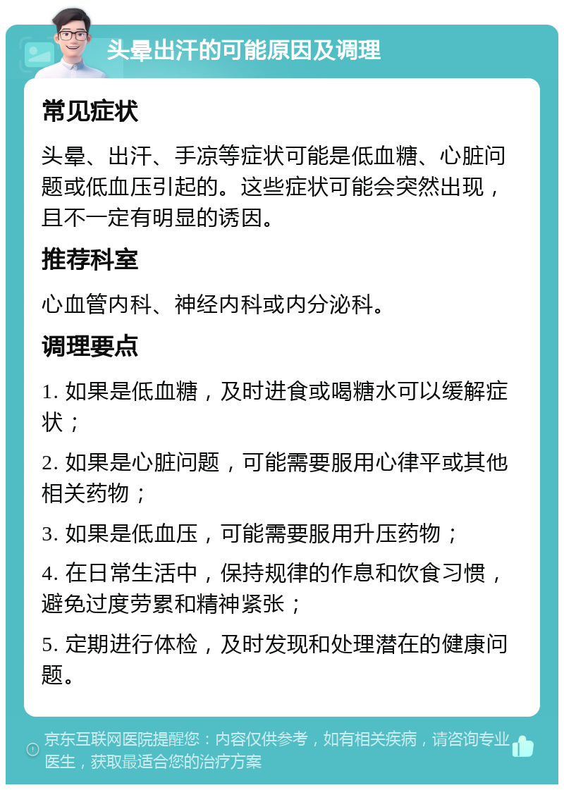 头晕出汗的可能原因及调理 常见症状 头晕、出汗、手凉等症状可能是低血糖、心脏问题或低血压引起的。这些症状可能会突然出现，且不一定有明显的诱因。 推荐科室 心血管内科、神经内科或内分泌科。 调理要点 1. 如果是低血糖，及时进食或喝糖水可以缓解症状； 2. 如果是心脏问题，可能需要服用心律平或其他相关药物； 3. 如果是低血压，可能需要服用升压药物； 4. 在日常生活中，保持规律的作息和饮食习惯，避免过度劳累和精神紧张； 5. 定期进行体检，及时发现和处理潜在的健康问题。