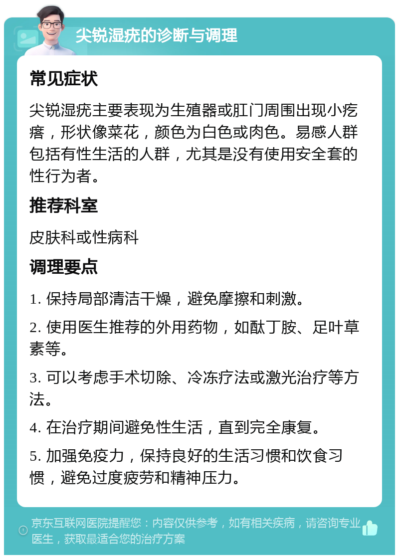 尖锐湿疣的诊断与调理 常见症状 尖锐湿疣主要表现为生殖器或肛门周围出现小疙瘩，形状像菜花，颜色为白色或肉色。易感人群包括有性生活的人群，尤其是没有使用安全套的性行为者。 推荐科室 皮肤科或性病科 调理要点 1. 保持局部清洁干燥，避免摩擦和刺激。 2. 使用医生推荐的外用药物，如酞丁胺、足叶草素等。 3. 可以考虑手术切除、冷冻疗法或激光治疗等方法。 4. 在治疗期间避免性生活，直到完全康复。 5. 加强免疫力，保持良好的生活习惯和饮食习惯，避免过度疲劳和精神压力。