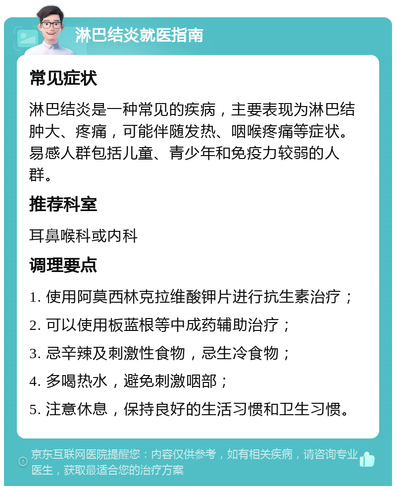 淋巴结炎就医指南 常见症状 淋巴结炎是一种常见的疾病，主要表现为淋巴结肿大、疼痛，可能伴随发热、咽喉疼痛等症状。易感人群包括儿童、青少年和免疫力较弱的人群。 推荐科室 耳鼻喉科或内科 调理要点 1. 使用阿莫西林克拉维酸钾片进行抗生素治疗； 2. 可以使用板蓝根等中成药辅助治疗； 3. 忌辛辣及刺激性食物，忌生冷食物； 4. 多喝热水，避免刺激咽部； 5. 注意休息，保持良好的生活习惯和卫生习惯。