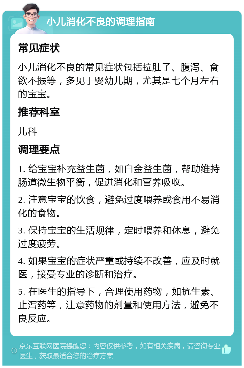 小儿消化不良的调理指南 常见症状 小儿消化不良的常见症状包括拉肚子、腹泻、食欲不振等，多见于婴幼儿期，尤其是七个月左右的宝宝。 推荐科室 儿科 调理要点 1. 给宝宝补充益生菌，如白金益生菌，帮助维持肠道微生物平衡，促进消化和营养吸收。 2. 注意宝宝的饮食，避免过度喂养或食用不易消化的食物。 3. 保持宝宝的生活规律，定时喂养和休息，避免过度疲劳。 4. 如果宝宝的症状严重或持续不改善，应及时就医，接受专业的诊断和治疗。 5. 在医生的指导下，合理使用药物，如抗生素、止泻药等，注意药物的剂量和使用方法，避免不良反应。