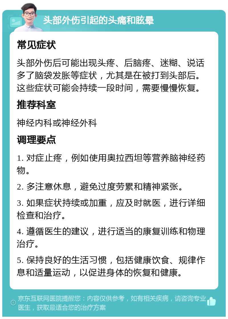 头部外伤引起的头痛和眩晕 常见症状 头部外伤后可能出现头疼、后脑疼、迷糊、说话多了脑袋发胀等症状，尤其是在被打到头部后。这些症状可能会持续一段时间，需要慢慢恢复。 推荐科室 神经内科或神经外科 调理要点 1. 对症止疼，例如使用奥拉西坦等营养脑神经药物。 2. 多注意休息，避免过度劳累和精神紧张。 3. 如果症状持续或加重，应及时就医，进行详细检查和治疗。 4. 遵循医生的建议，进行适当的康复训练和物理治疗。 5. 保持良好的生活习惯，包括健康饮食、规律作息和适量运动，以促进身体的恢复和健康。