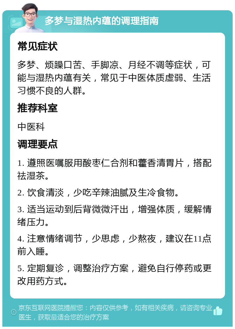 多梦与湿热内蕴的调理指南 常见症状 多梦、烦躁口苦、手脚凉、月经不调等症状，可能与湿热内蕴有关，常见于中医体质虚弱、生活习惯不良的人群。 推荐科室 中医科 调理要点 1. 遵照医嘱服用酸枣仁合剂和藿香清胃片，搭配祛湿茶。 2. 饮食清淡，少吃辛辣油腻及生冷食物。 3. 适当运动到后背微微汗出，增强体质，缓解情绪压力。 4. 注意情绪调节，少思虑，少熬夜，建议在11点前入睡。 5. 定期复诊，调整治疗方案，避免自行停药或更改用药方式。