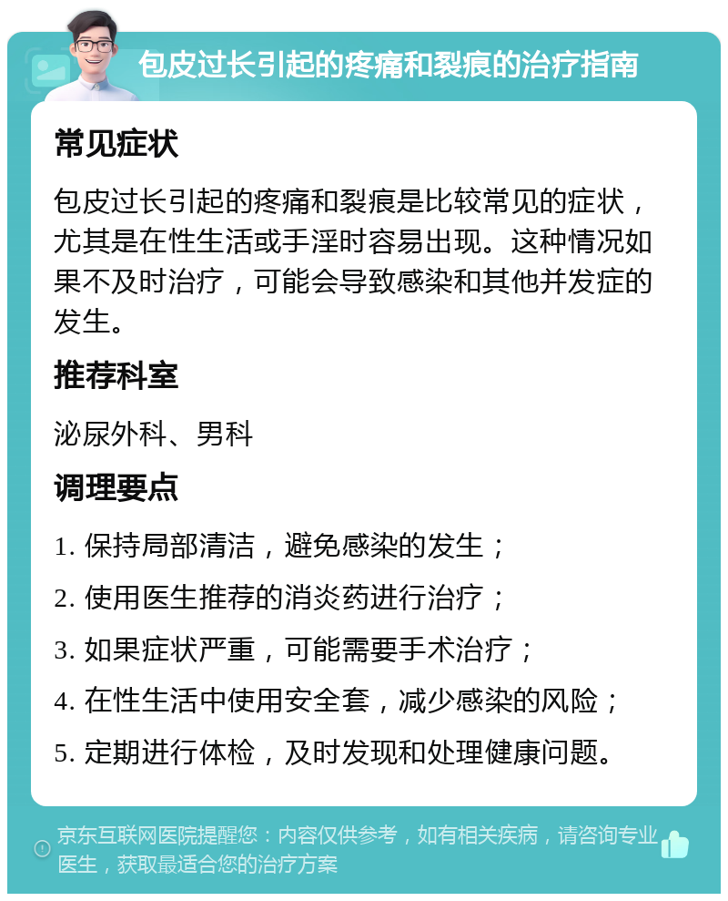 包皮过长引起的疼痛和裂痕的治疗指南 常见症状 包皮过长引起的疼痛和裂痕是比较常见的症状，尤其是在性生活或手淫时容易出现。这种情况如果不及时治疗，可能会导致感染和其他并发症的发生。 推荐科室 泌尿外科、男科 调理要点 1. 保持局部清洁，避免感染的发生； 2. 使用医生推荐的消炎药进行治疗； 3. 如果症状严重，可能需要手术治疗； 4. 在性生活中使用安全套，减少感染的风险； 5. 定期进行体检，及时发现和处理健康问题。