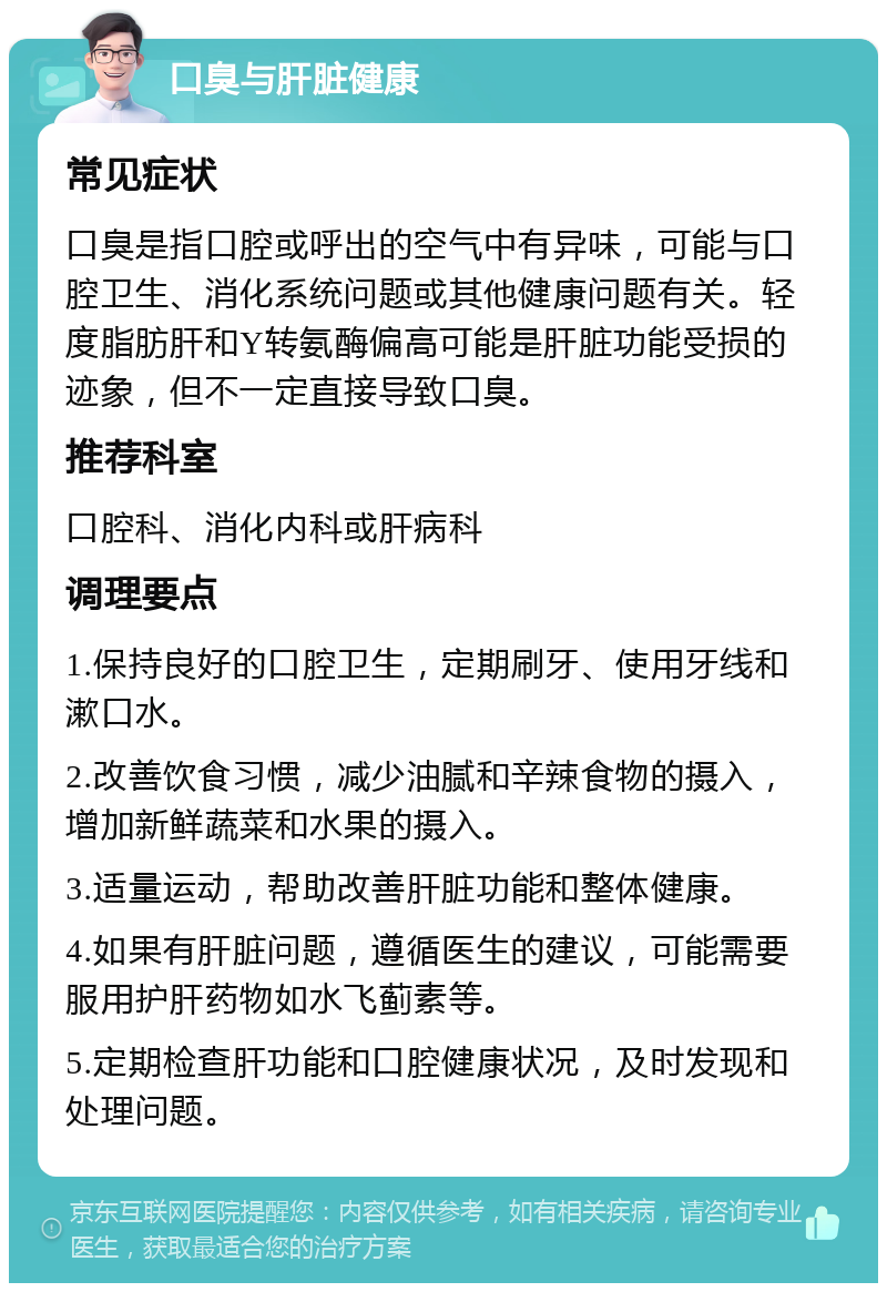 口臭与肝脏健康 常见症状 口臭是指口腔或呼出的空气中有异味，可能与口腔卫生、消化系统问题或其他健康问题有关。轻度脂肪肝和Y转氨酶偏高可能是肝脏功能受损的迹象，但不一定直接导致口臭。 推荐科室 口腔科、消化内科或肝病科 调理要点 1.保持良好的口腔卫生，定期刷牙、使用牙线和漱口水。 2.改善饮食习惯，减少油腻和辛辣食物的摄入，增加新鲜蔬菜和水果的摄入。 3.适量运动，帮助改善肝脏功能和整体健康。 4.如果有肝脏问题，遵循医生的建议，可能需要服用护肝药物如水飞蓟素等。 5.定期检查肝功能和口腔健康状况，及时发现和处理问题。