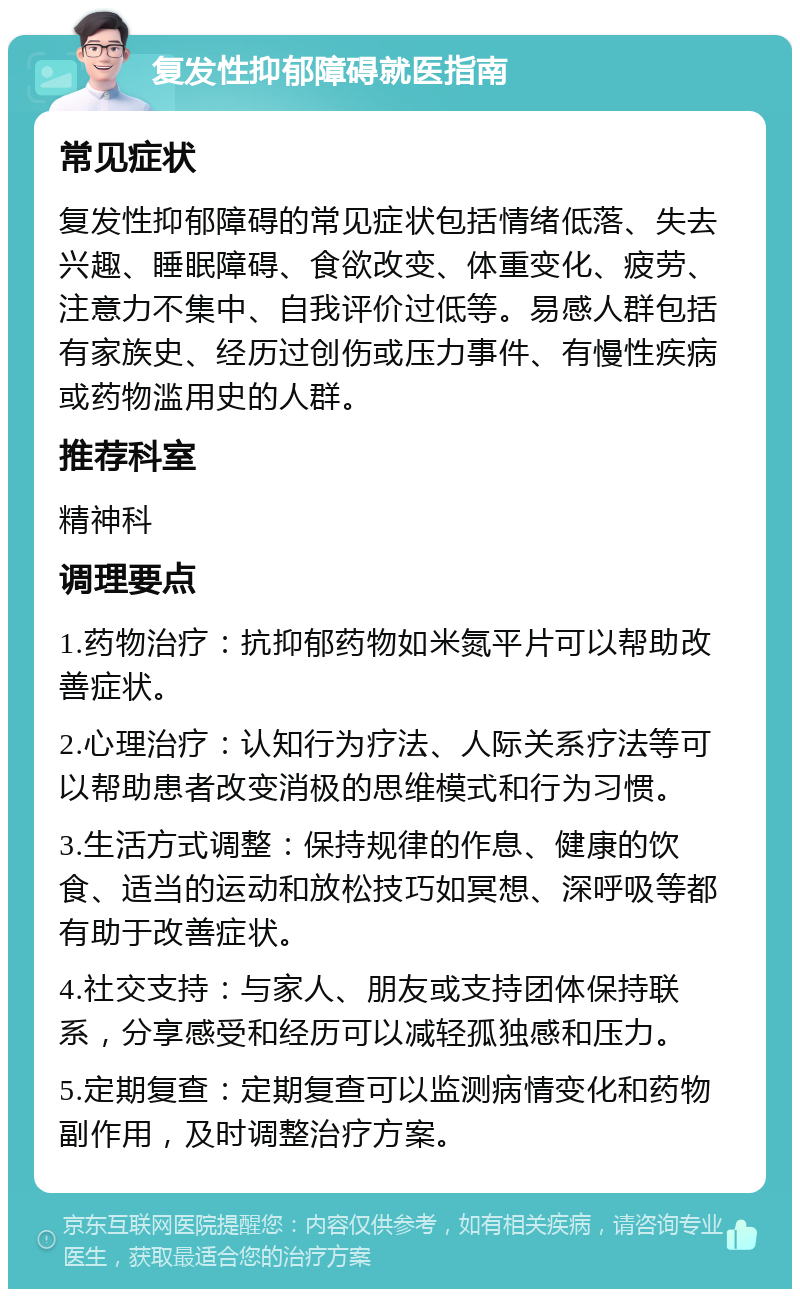 复发性抑郁障碍就医指南 常见症状 复发性抑郁障碍的常见症状包括情绪低落、失去兴趣、睡眠障碍、食欲改变、体重变化、疲劳、注意力不集中、自我评价过低等。易感人群包括有家族史、经历过创伤或压力事件、有慢性疾病或药物滥用史的人群。 推荐科室 精神科 调理要点 1.药物治疗：抗抑郁药物如米氮平片可以帮助改善症状。 2.心理治疗：认知行为疗法、人际关系疗法等可以帮助患者改变消极的思维模式和行为习惯。 3.生活方式调整：保持规律的作息、健康的饮食、适当的运动和放松技巧如冥想、深呼吸等都有助于改善症状。 4.社交支持：与家人、朋友或支持团体保持联系，分享感受和经历可以减轻孤独感和压力。 5.定期复查：定期复查可以监测病情变化和药物副作用，及时调整治疗方案。