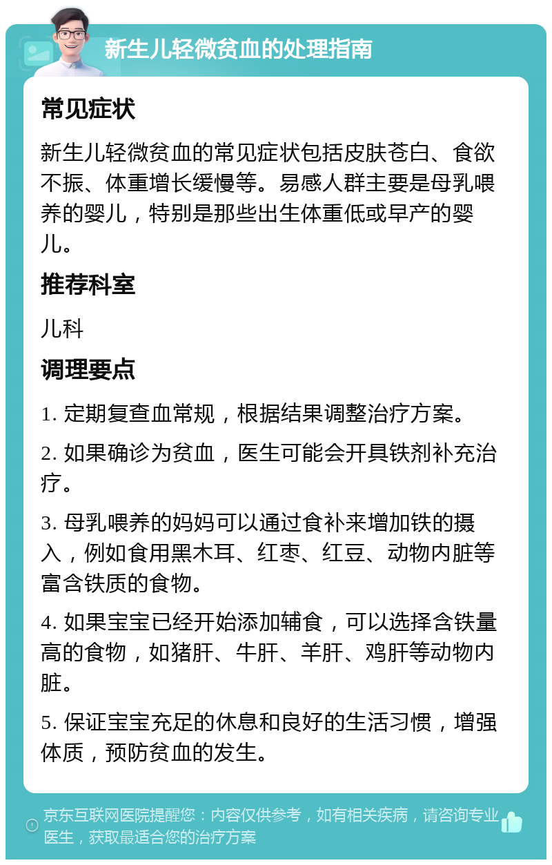 新生儿轻微贫血的处理指南 常见症状 新生儿轻微贫血的常见症状包括皮肤苍白、食欲不振、体重增长缓慢等。易感人群主要是母乳喂养的婴儿，特别是那些出生体重低或早产的婴儿。 推荐科室 儿科 调理要点 1. 定期复查血常规，根据结果调整治疗方案。 2. 如果确诊为贫血，医生可能会开具铁剂补充治疗。 3. 母乳喂养的妈妈可以通过食补来增加铁的摄入，例如食用黑木耳、红枣、红豆、动物内脏等富含铁质的食物。 4. 如果宝宝已经开始添加辅食，可以选择含铁量高的食物，如猪肝、牛肝、羊肝、鸡肝等动物内脏。 5. 保证宝宝充足的休息和良好的生活习惯，增强体质，预防贫血的发生。