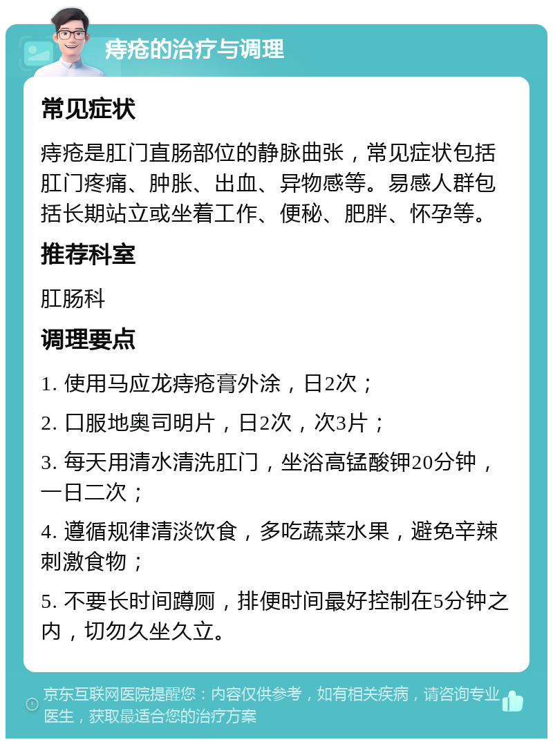 痔疮的治疗与调理 常见症状 痔疮是肛门直肠部位的静脉曲张，常见症状包括肛门疼痛、肿胀、出血、异物感等。易感人群包括长期站立或坐着工作、便秘、肥胖、怀孕等。 推荐科室 肛肠科 调理要点 1. 使用马应龙痔疮膏外涂，日2次； 2. 口服地奥司明片，日2次，次3片； 3. 每天用清水清洗肛门，坐浴高锰酸钾20分钟，一日二次； 4. 遵循规律清淡饮食，多吃蔬菜水果，避免辛辣刺激食物； 5. 不要长时间蹲厕，排便时间最好控制在5分钟之内，切勿久坐久立。