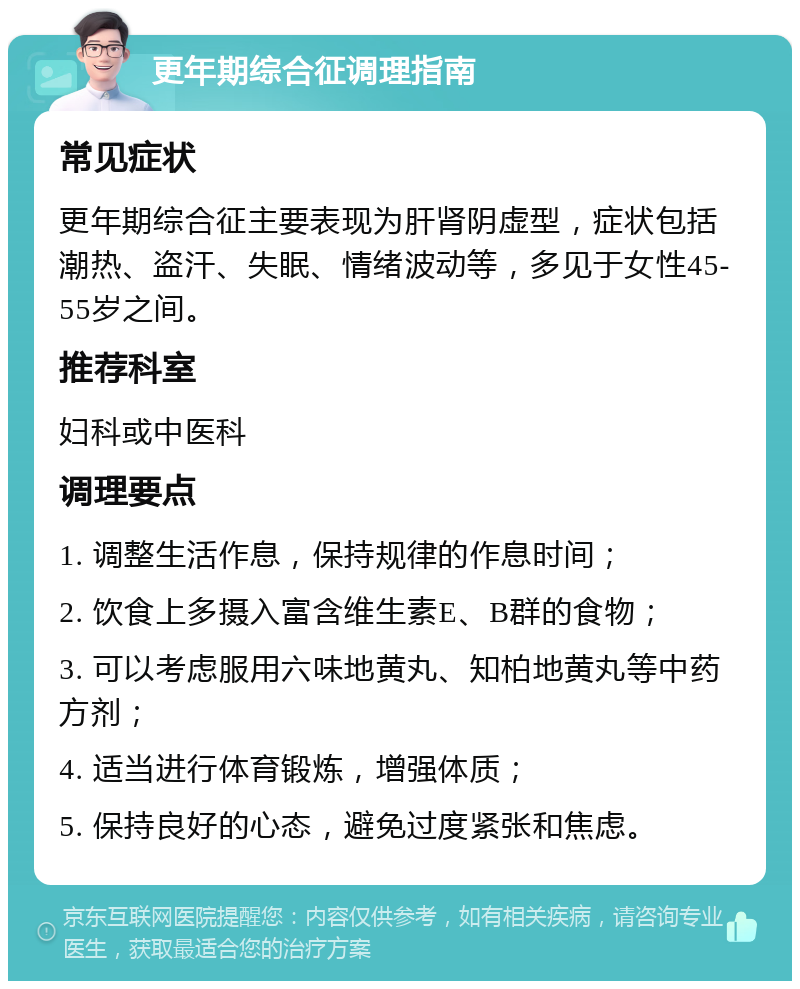 更年期综合征调理指南 常见症状 更年期综合征主要表现为肝肾阴虚型，症状包括潮热、盗汗、失眠、情绪波动等，多见于女性45-55岁之间。 推荐科室 妇科或中医科 调理要点 1. 调整生活作息，保持规律的作息时间； 2. 饮食上多摄入富含维生素E、B群的食物； 3. 可以考虑服用六味地黄丸、知柏地黄丸等中药方剂； 4. 适当进行体育锻炼，增强体质； 5. 保持良好的心态，避免过度紧张和焦虑。