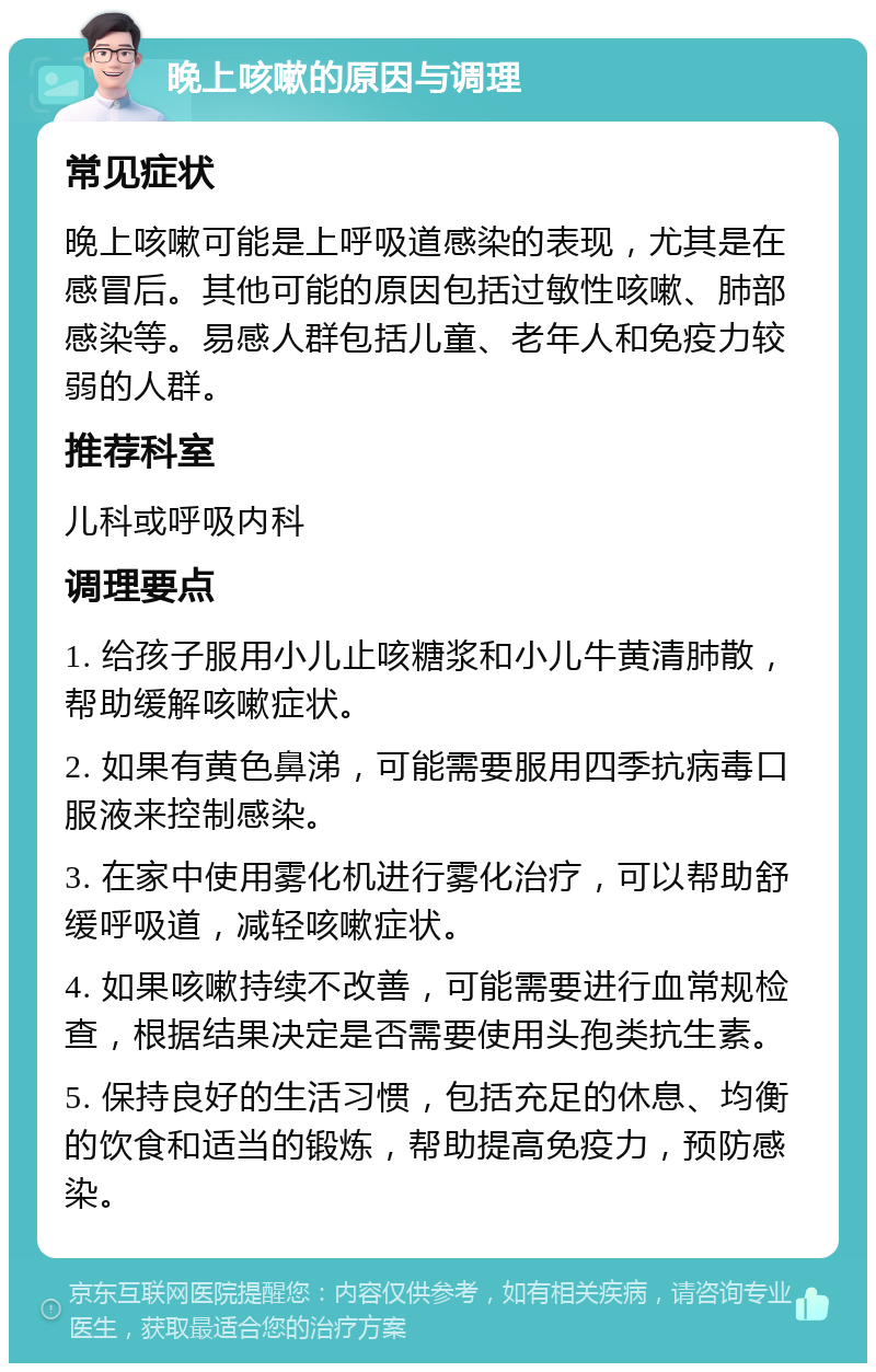 晚上咳嗽的原因与调理 常见症状 晚上咳嗽可能是上呼吸道感染的表现，尤其是在感冒后。其他可能的原因包括过敏性咳嗽、肺部感染等。易感人群包括儿童、老年人和免疫力较弱的人群。 推荐科室 儿科或呼吸内科 调理要点 1. 给孩子服用小儿止咳糖浆和小儿牛黄清肺散，帮助缓解咳嗽症状。 2. 如果有黄色鼻涕，可能需要服用四季抗病毒口服液来控制感染。 3. 在家中使用雾化机进行雾化治疗，可以帮助舒缓呼吸道，减轻咳嗽症状。 4. 如果咳嗽持续不改善，可能需要进行血常规检查，根据结果决定是否需要使用头孢类抗生素。 5. 保持良好的生活习惯，包括充足的休息、均衡的饮食和适当的锻炼，帮助提高免疫力，预防感染。