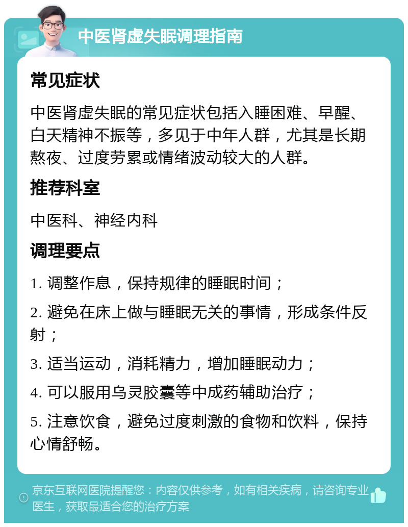 中医肾虚失眠调理指南 常见症状 中医肾虚失眠的常见症状包括入睡困难、早醒、白天精神不振等，多见于中年人群，尤其是长期熬夜、过度劳累或情绪波动较大的人群。 推荐科室 中医科、神经内科 调理要点 1. 调整作息，保持规律的睡眠时间； 2. 避免在床上做与睡眠无关的事情，形成条件反射； 3. 适当运动，消耗精力，增加睡眠动力； 4. 可以服用乌灵胶囊等中成药辅助治疗； 5. 注意饮食，避免过度刺激的食物和饮料，保持心情舒畅。